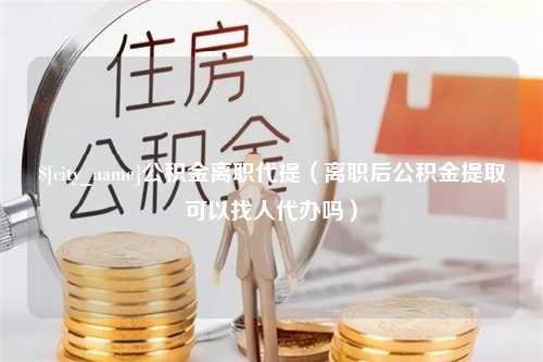 沈丘公积金离职代提（离职后公积金提取可以找人代办吗）