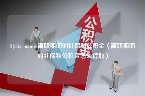 沈丘离职期间的社保和公积金（离职期间的社保和公积金怎么提取）