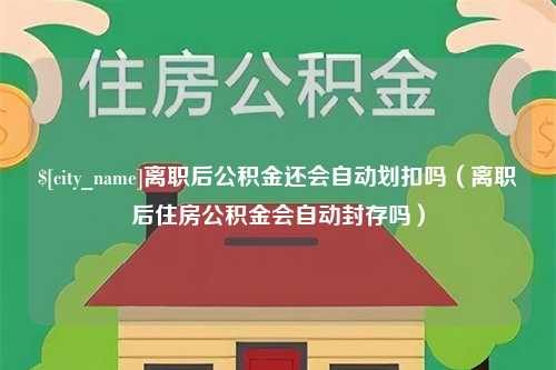 沈丘离职后公积金还会自动划扣吗（离职后住房公积金会自动封存吗）