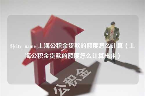 沈丘上海公积金贷款的额度怎么计算（上海公积金贷款的额度怎么计算出来）